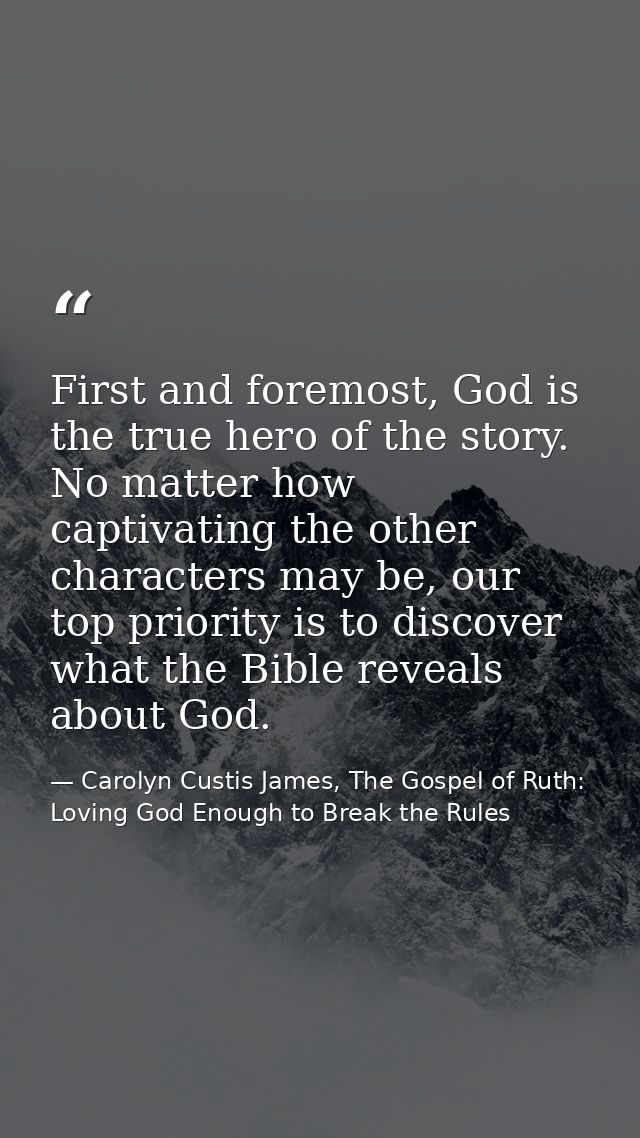 First and foremost, God is the true hero of the story. No matter how captivating the other characters may be, our top pr — Carolyn Custis James, The Gospel of Ruth: Loving God Enough to Break the Rules
