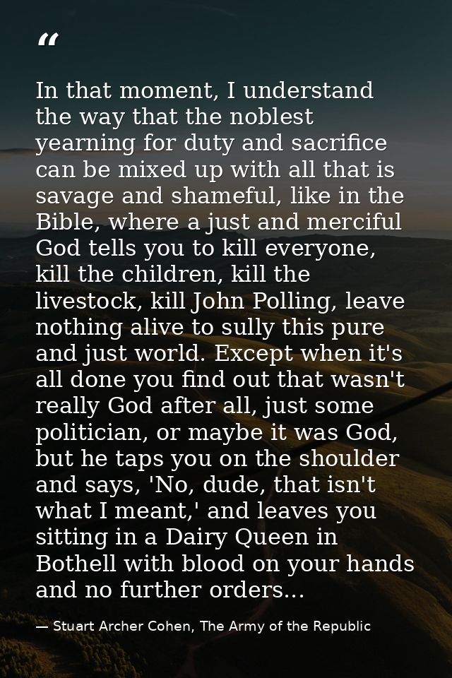 In that moment, I understand the way that the noblest yearning for duty and sacrifice can be mixed up with all that is s — Stuart Archer Cohen, The Army of the Republic
