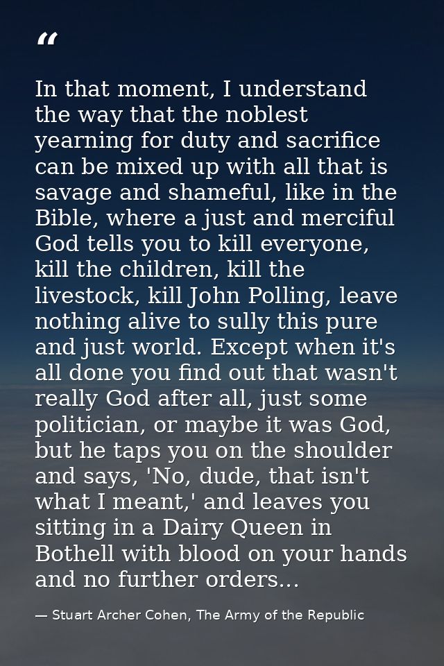 In that moment, I understand the way that the noblest yearning for duty and sacrifice can be mixed up with all that is s — Stuart Archer Cohen, The Army of the Republic