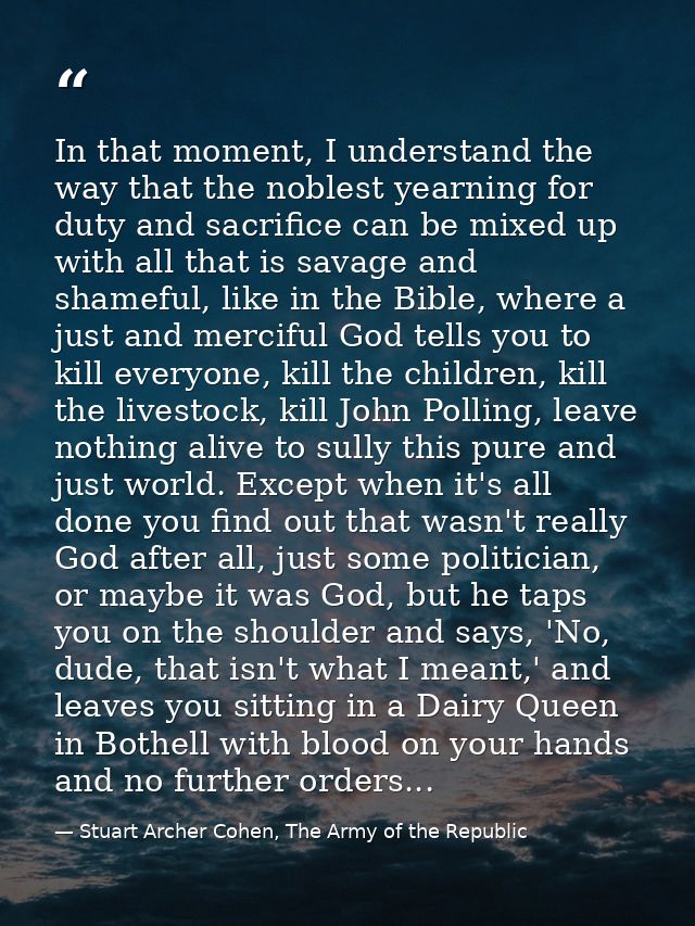 In that moment, I understand the way that the noblest yearning for duty and sacrifice can be mixed up with all that is s — Stuart Archer Cohen, The Army of the Republic