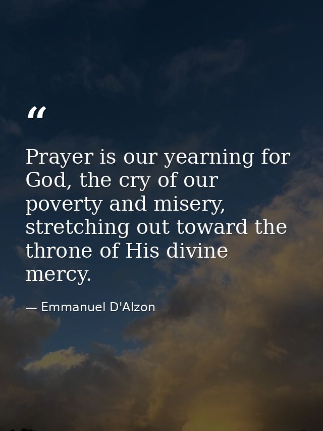 Prayer is our yearning for God, the cry of our poverty and misery, stretching out toward the throne of His divine mercy. — Emmanuel D'Alzon