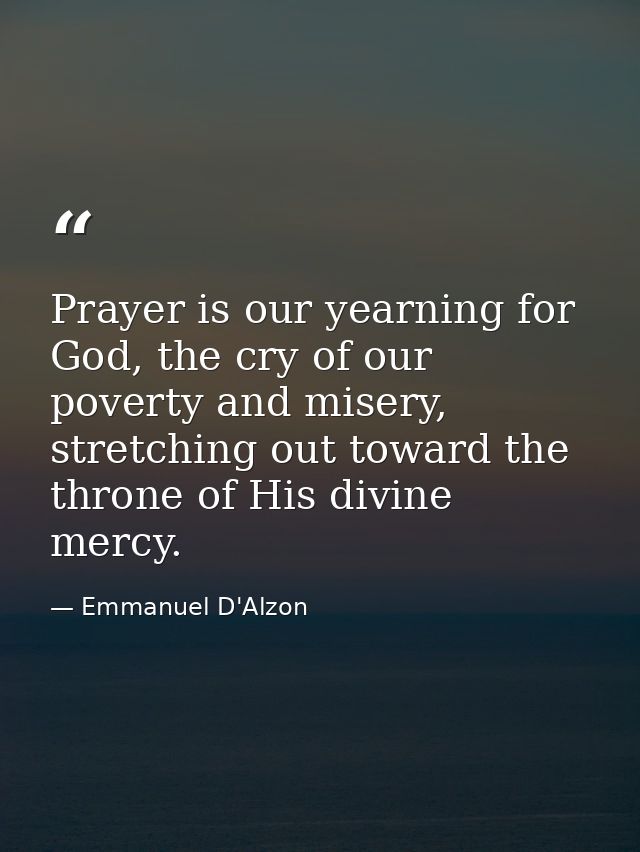 Prayer is our yearning for God, the cry of our poverty and misery, stretching out toward the throne of His divine mercy. — Emmanuel D'Alzon
