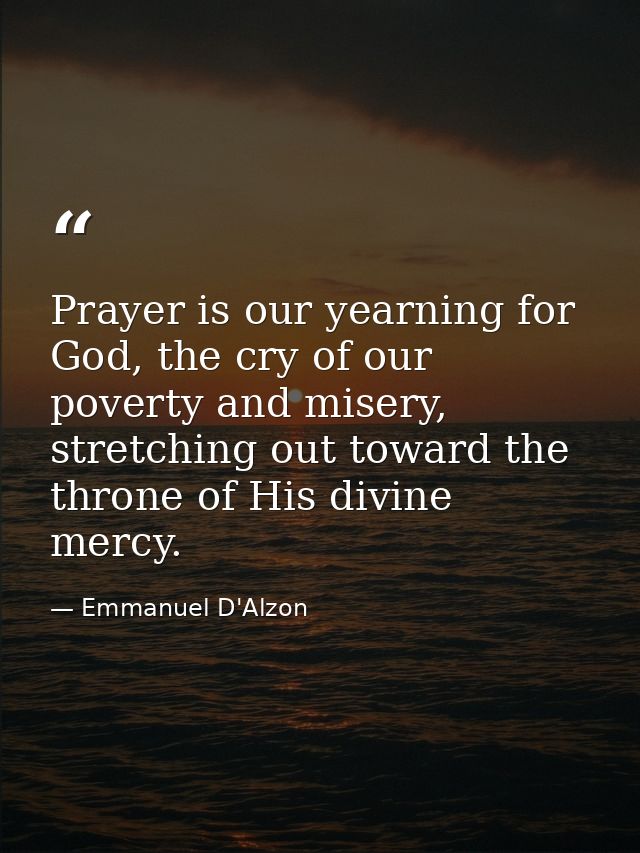 Prayer is our yearning for God, the cry of our poverty and misery, stretching out toward the throne of His divine mercy. — Emmanuel D'Alzon
