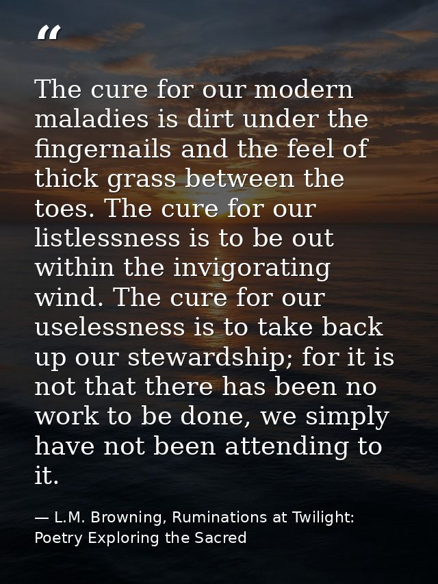 The cure for our modern maladies is dirt under the fingernails and the feel of thick grass between the toes. The cure fo — L.M. Browning, Ruminations at Twilight: Poetry Exploring the Sacred