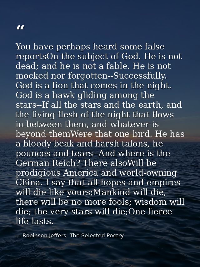 You have perhaps heard some false reportsOn the subject of God. He is not dead; and he is not a fable. He is not mocked  — Robinson Jeffers, The Selected Poetry