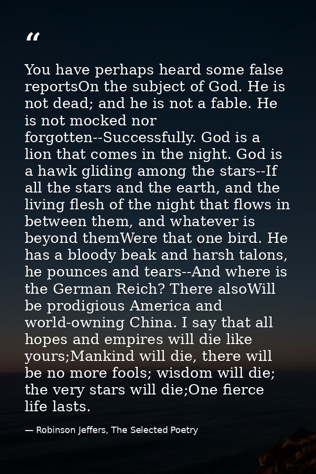 You have perhaps heard some false reportsOn the subject of God. He is not dead; and he is not a fable. He is not mocked  — Robinson Jeffers, The Selected Poetry