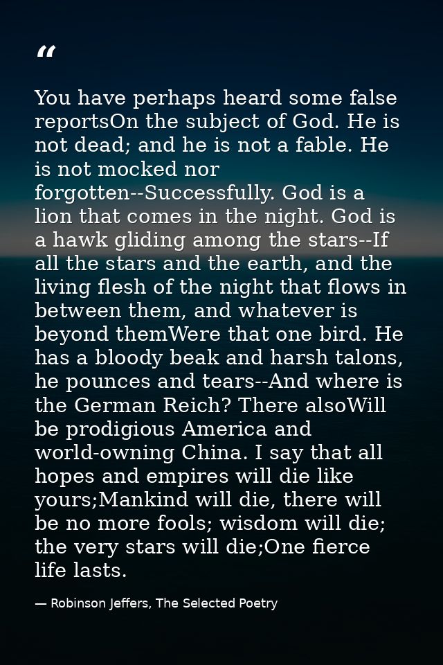 You have perhaps heard some false reportsOn the subject of God. He is not dead; and he is not a fable. He is not mocked  — Robinson Jeffers, The Selected Poetry