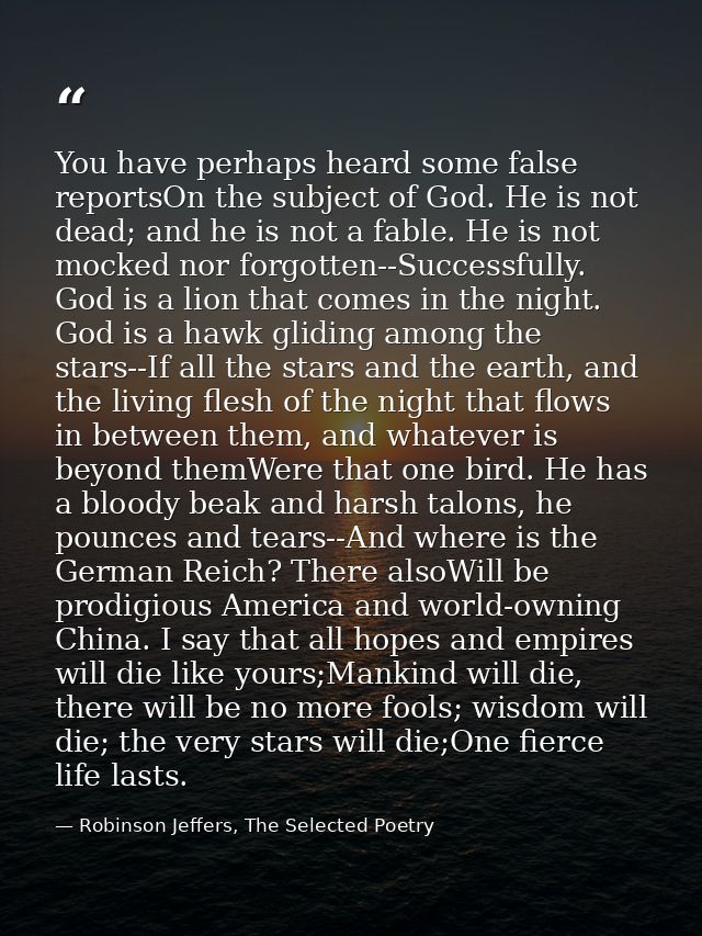 You have perhaps heard some false reportsOn the subject of God. He is not dead; and he is not a fable. He is not mocked  — Robinson Jeffers, The Selected Poetry