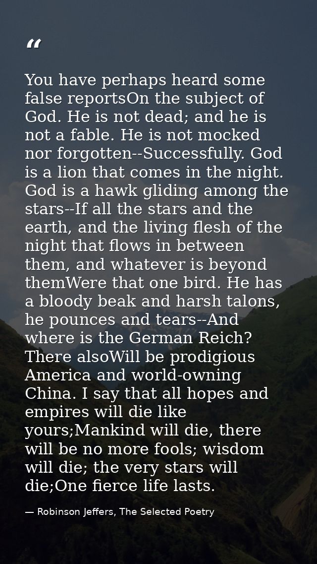 You have perhaps heard some false reportsOn the subject of God. He is not dead; and he is not a fable. He is not mocked  — Robinson Jeffers, The Selected Poetry