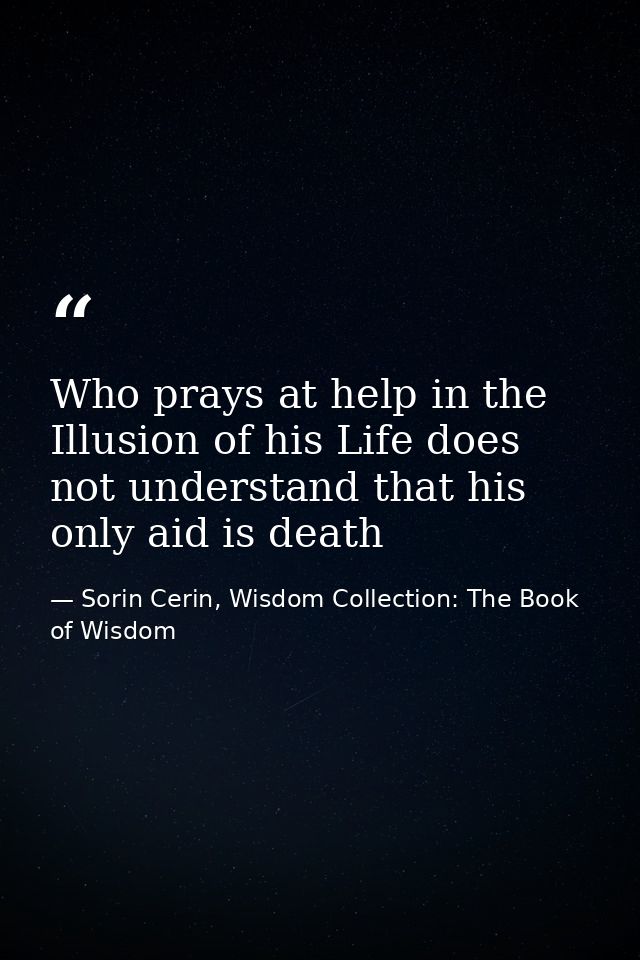 Who prays at help in the Illusion of his Life does not understand that his only aid is death — Sorin Cerin, Wisdom Collection: The Book of Wisdom