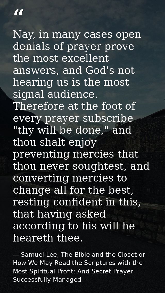 Nay, in many cases open denials of prayer prove the most excellent answers, and God's not hearing us is the most signal  — Samuel Lee, The Bible and the Closet or How We May Read the Scriptures with the Most Spiritual Profit: And Secret Prayer Successfully Managed