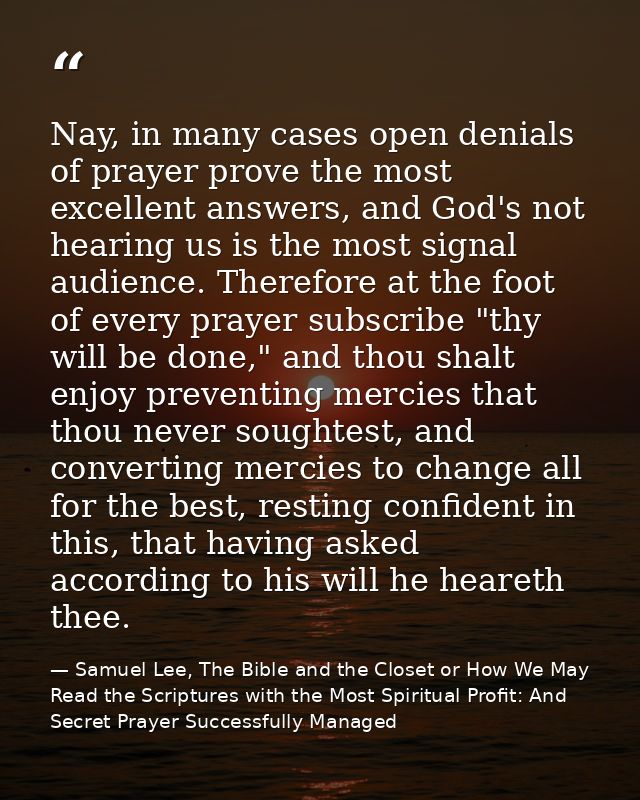 Nay, in many cases open denials of prayer prove the most excellent answers, and God's not hearing us is the most signal  — Samuel Lee, The Bible and the Closet or How We May Read the Scriptures with the Most Spiritual Profit: And Secret Prayer Successfully Managed