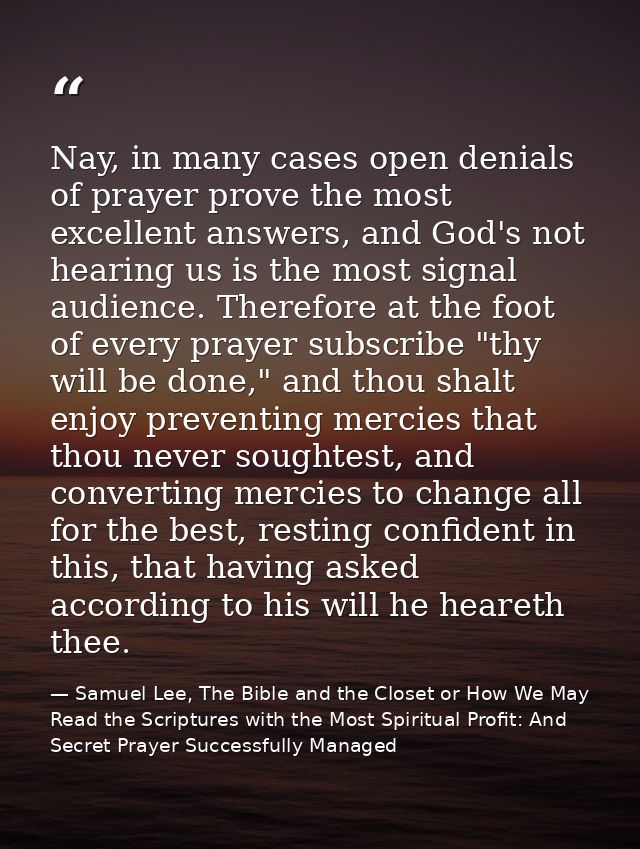 Nay, in many cases open denials of prayer prove the most excellent answers, and God's not hearing us is the most signal  — Samuel Lee, The Bible and the Closet or How We May Read the Scriptures with the Most Spiritual Profit: And Secret Prayer Successfully Managed