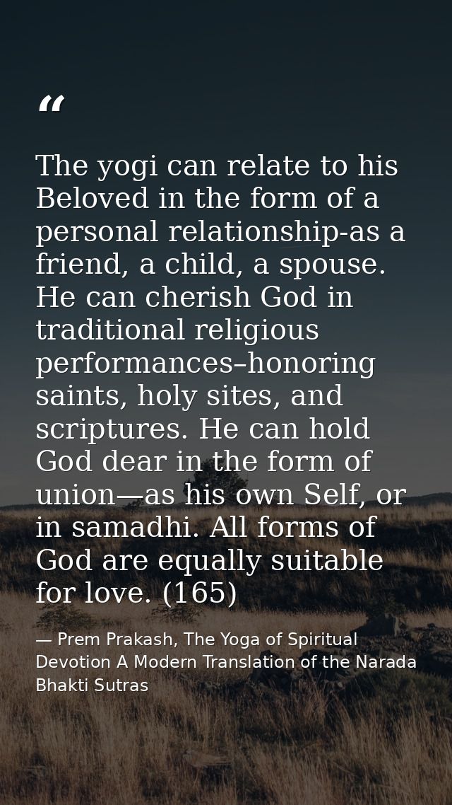 The yogi can relate to his Beloved in the form of a personal relationship-as a friend, a child, a spouse. He can cherish — Prem Prakash, The Yoga of Spiritual Devotion A Modern Translation of the Narada Bhakti Sutras