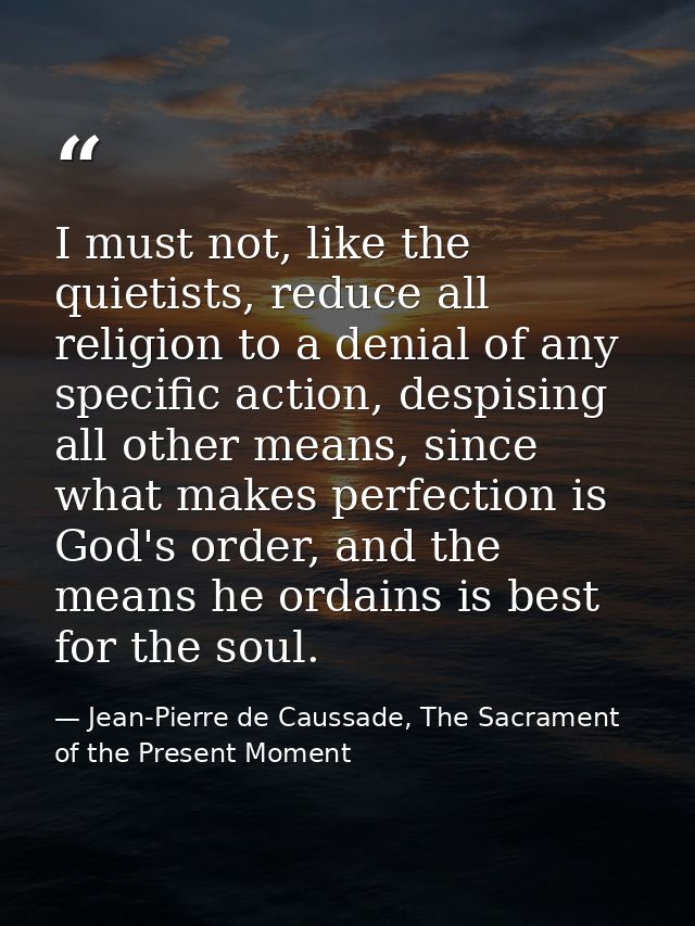 I must not, like the quietists, reduce all religion to a denial of any specific action, despising all other means, since — Jean-Pierre de Caussade, The Sacrament of the Present Moment