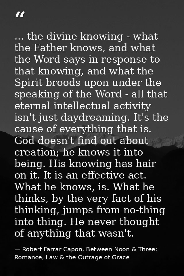 ... the divine knowing - what the Father knows, and what the Word says in response to that knowing, and what the Spirit  — Robert Farrar Capon, Between Noon & Three: Romance, Law & the Outrage of Grace