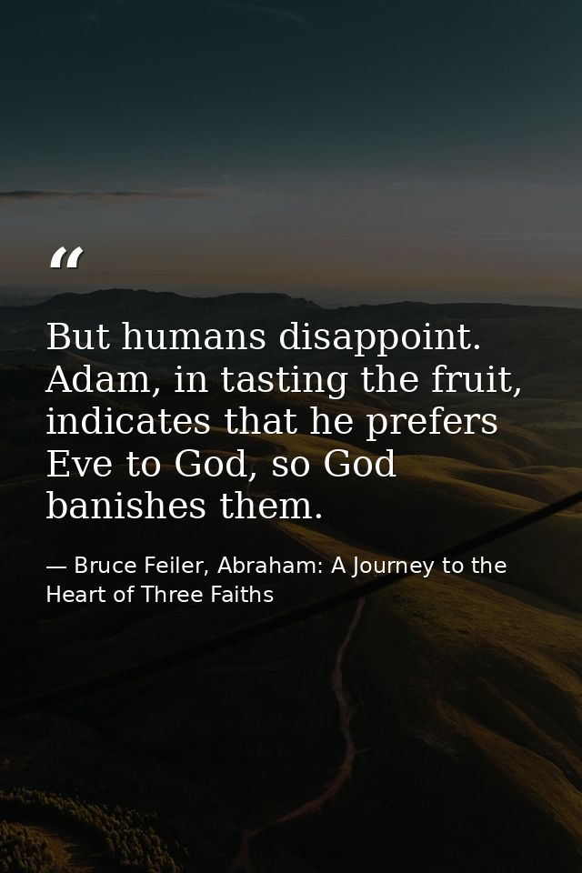 But humans disappoint. Adam, in tasting the fruit, indicates that he prefers Eve to God, so God banishes them. — Bruce Feiler, Abraham: A Journey to the Heart of Three Faiths