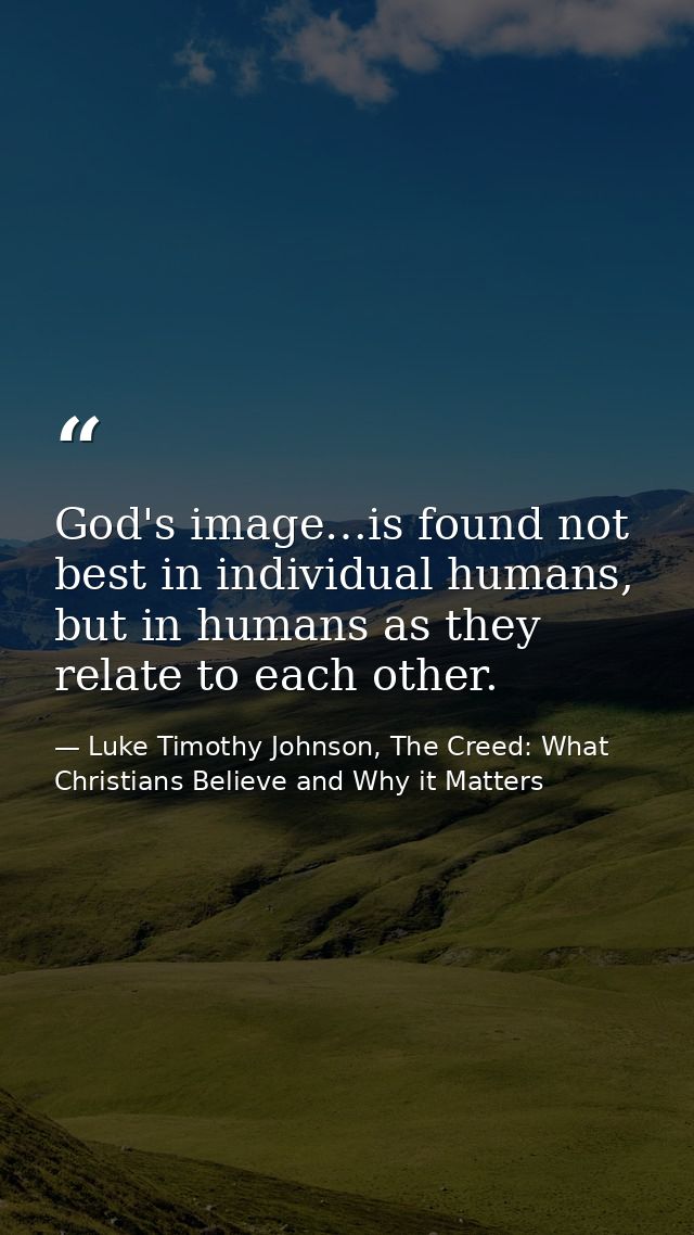 God's image…is found not best in individual humans, but in humans as they relate to each other. — Luke Timothy Johnson, The Creed: What Christians Believe and Why it Matters