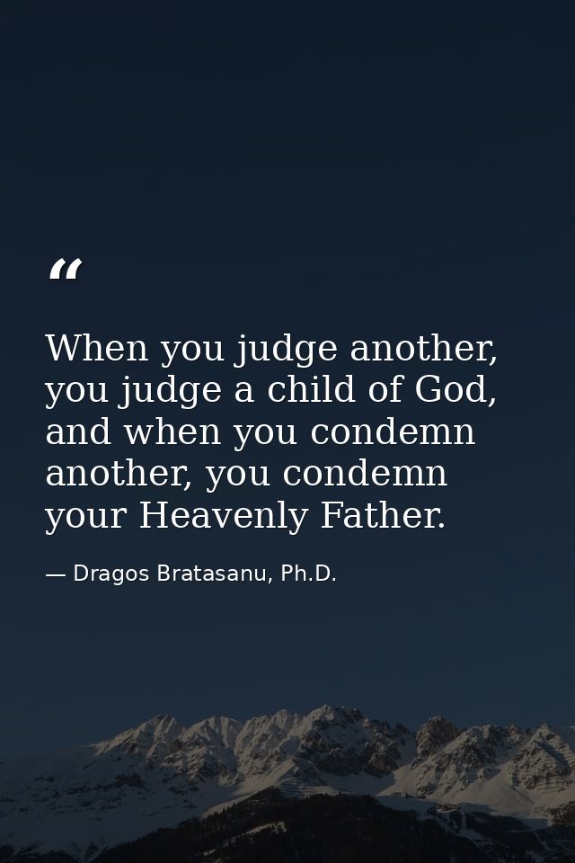 When you judge another, you judge a child of God, and when you condemn another, you condemn your Heavenly Father. — Dragos Bratasanu, Ph.D.