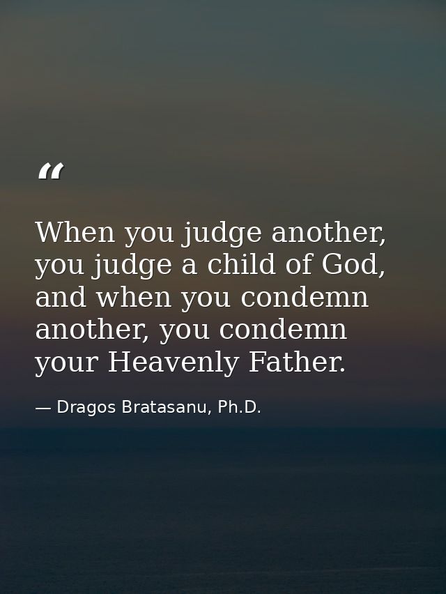 When you judge another, you judge a child of God, and when you condemn another, you condemn your Heavenly Father. — Dragos Bratasanu, Ph.D.