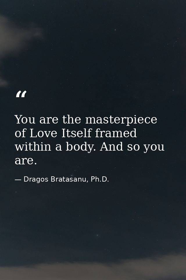 You are the masterpiece of Love Itself framed within a body. And so you are. — Dragos Bratasanu, Ph.D.