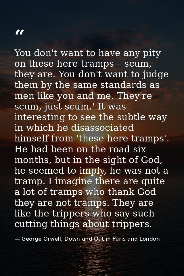 You don't want to have any pity on these here tramps – scum, they are. You don't want to judge them by the same standard — George Orwell, Down and Out in Paris and London