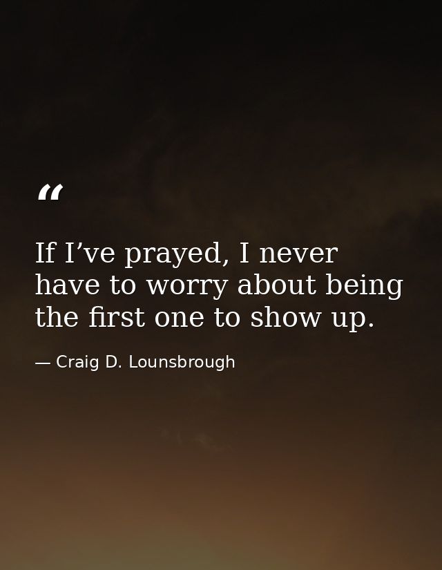 If I’ve prayed, I never have to worry about being the first one to show up. — Craig D. Lounsbrough