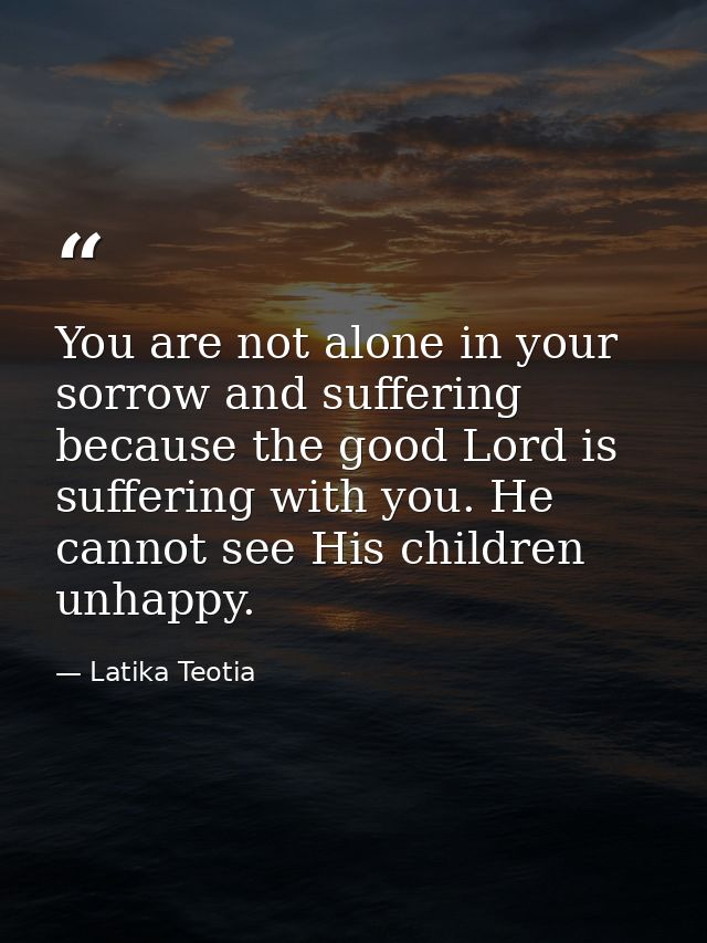 You are not alone in your sorrow and suffering because the good Lord is suffering with you. He cannot see His children u — Latika Teotia