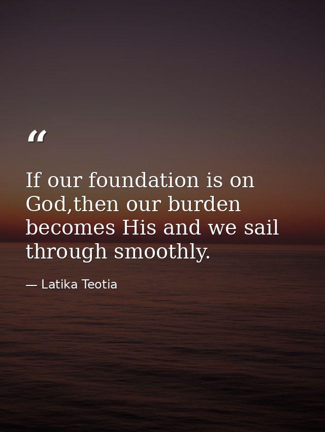 If our foundation is on God,then our burden becomes His and we sail through smoothly. — Latika Teotia