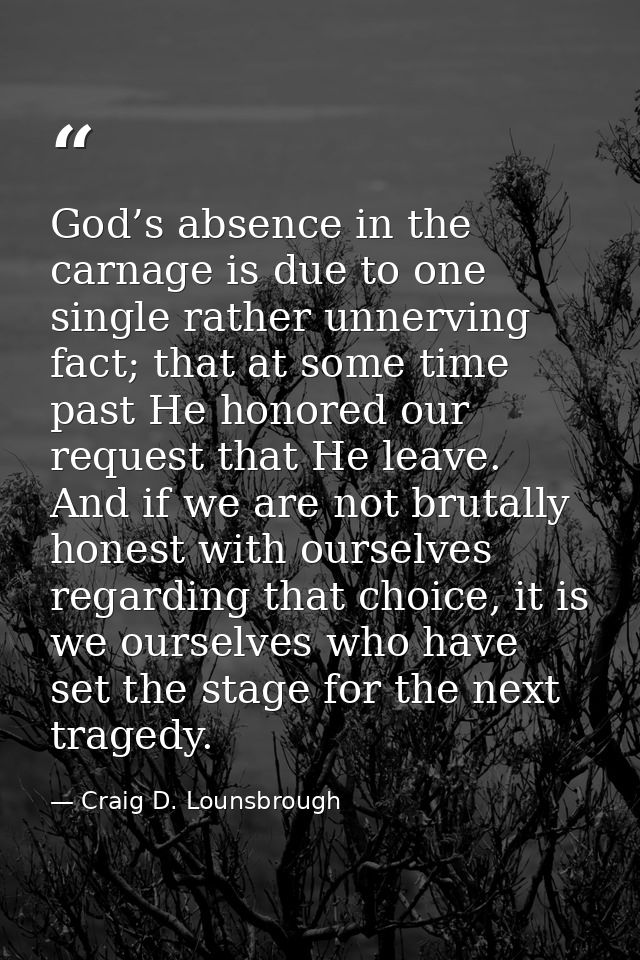 God’s absence in the carnage is due to one single rather unnerving fact; that at some time past He honored our request t — Craig D. Lounsbrough