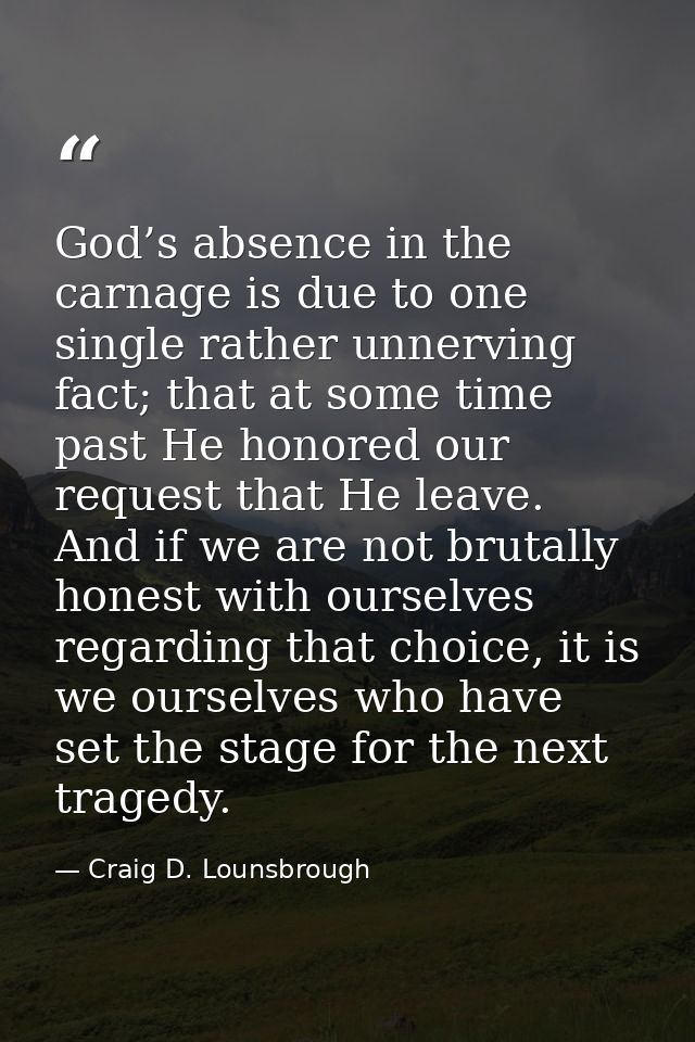 God’s absence in the carnage is due to one single rather unnerving fact; that at some time past He honored our request t — Craig D. Lounsbrough
