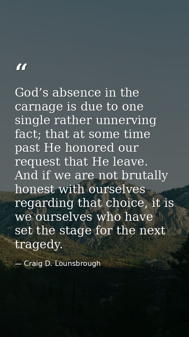 God’s absence in the carnage is due to one single rather unnerving fact; that at some time past He honored our request t — Craig D. Lounsbrough