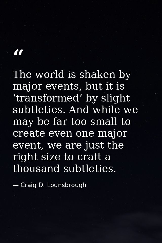 The world is shaken by major events, but it is ‘transformed’ by slight subtleties. And while we may be far too small to  — Craig D. Lounsbrough