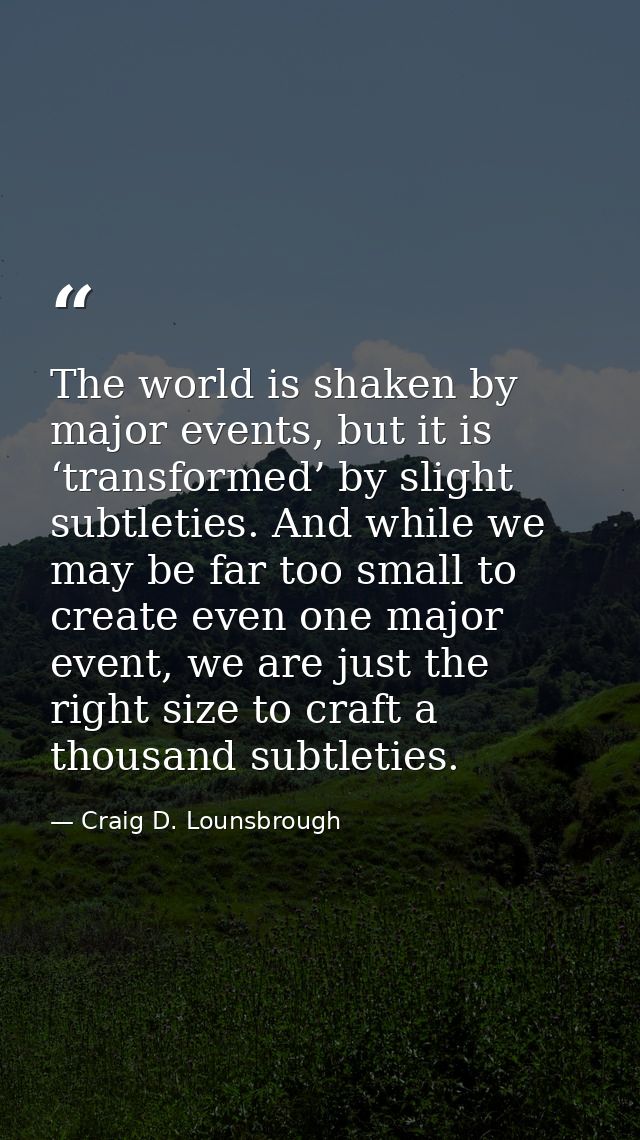The world is shaken by major events, but it is ‘transformed’ by slight subtleties. And while we may be far too small to  — Craig D. Lounsbrough