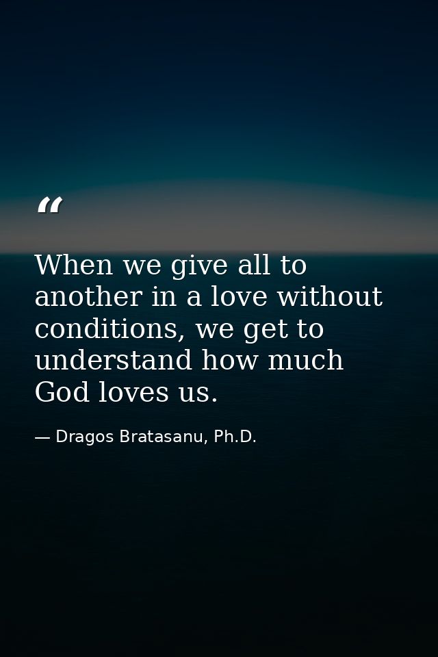 When we give all to another in a love without conditions, we get to understand how much God loves us. — Dragos Bratasanu, Ph.D.