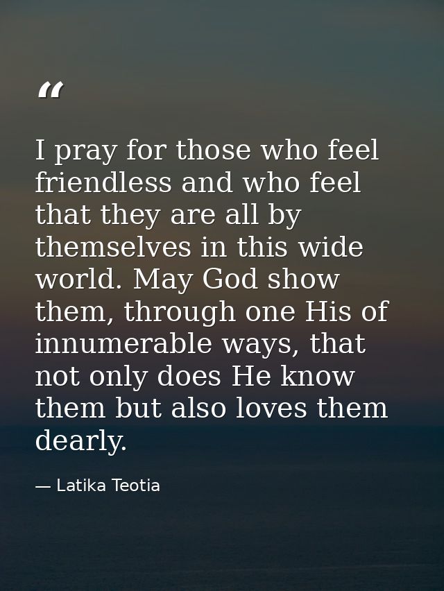 I pray for those who feel friendless and who feel that they are all by themselves in this wide world. May God show them, — Latika Teotia
