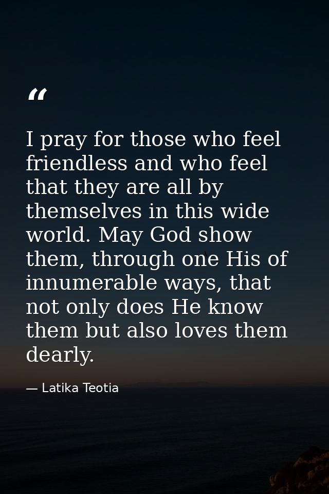 I pray for those who feel friendless and who feel that they are all by themselves in this wide world. May God show them, — Latika Teotia