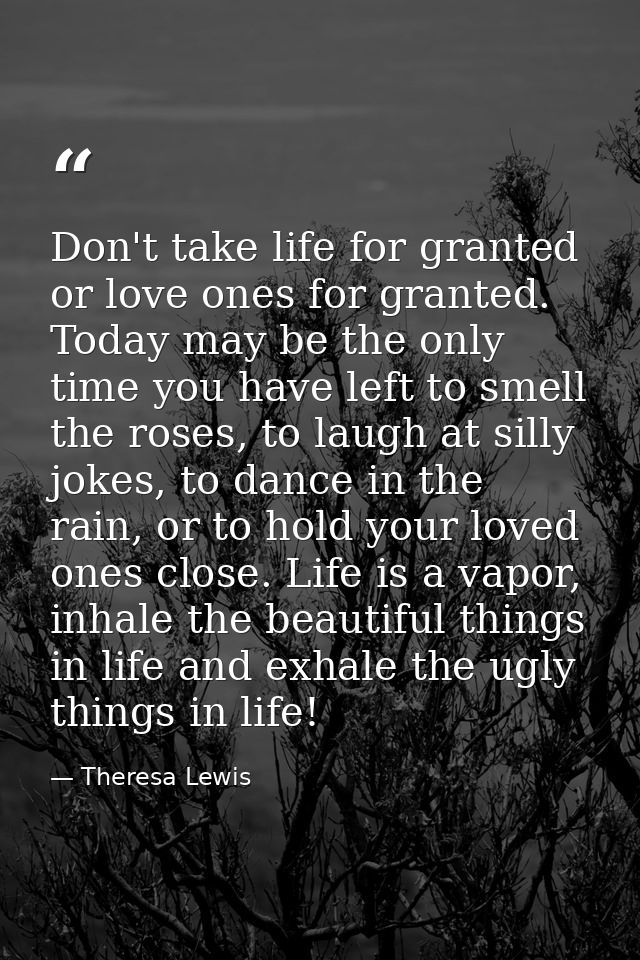 Don't take life for granted or love ones for granted. Today may be the only time you have left to smell the roses, to la — Theresa Lewis