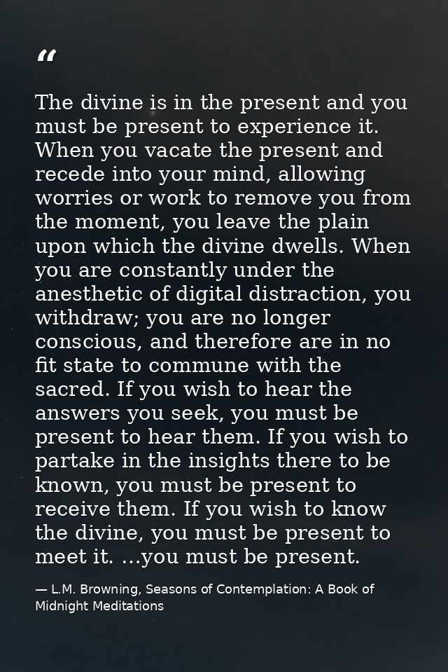 The divine is in the present and you must be present to experience it. When you vacate the present and recede into your  — L.M. Browning, Seasons of Contemplation: A Book of Midnight Meditations