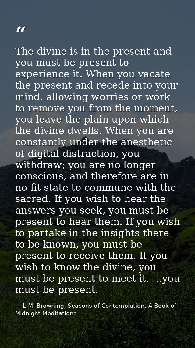 The divine is in the present and you must be present to experience it. When you vacate the present and recede into your  — L.M. Browning, Seasons of Contemplation: A Book of Midnight Meditations