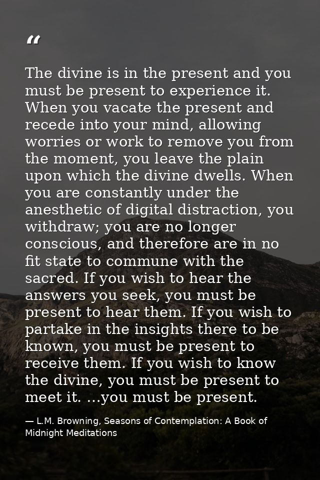 The divine is in the present and you must be present to experience it. When you vacate the present and recede into your  — L.M. Browning, Seasons of Contemplation: A Book of Midnight Meditations