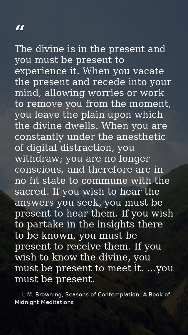 The divine is in the present and you must be present to experience it. When you vacate the present and recede into your  — L.M. Browning, Seasons of Contemplation: A Book of Midnight Meditations