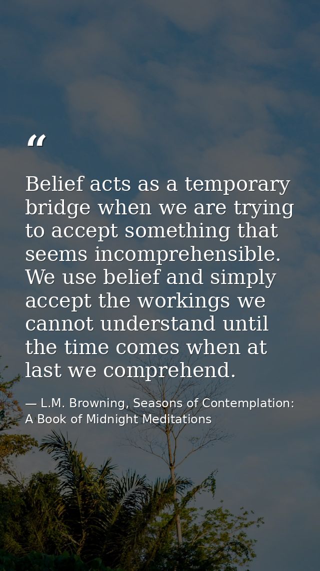Belief acts as a temporary bridge when we are trying to accept something that seems incomprehensible. We use belief and  — L.M. Browning, Seasons of Contemplation: A Book of Midnight Meditations