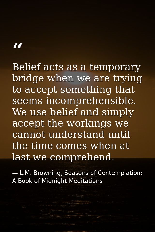 Belief acts as a temporary bridge when we are trying to accept something that seems incomprehensible. We use belief and  — L.M. Browning, Seasons of Contemplation: A Book of Midnight Meditations