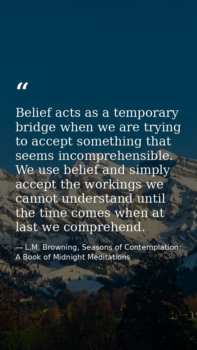 Belief acts as a temporary bridge when we are trying to accept something that seems incomprehensible. We use belief and  — L.M. Browning, Seasons of Contemplation: A Book of Midnight Meditations