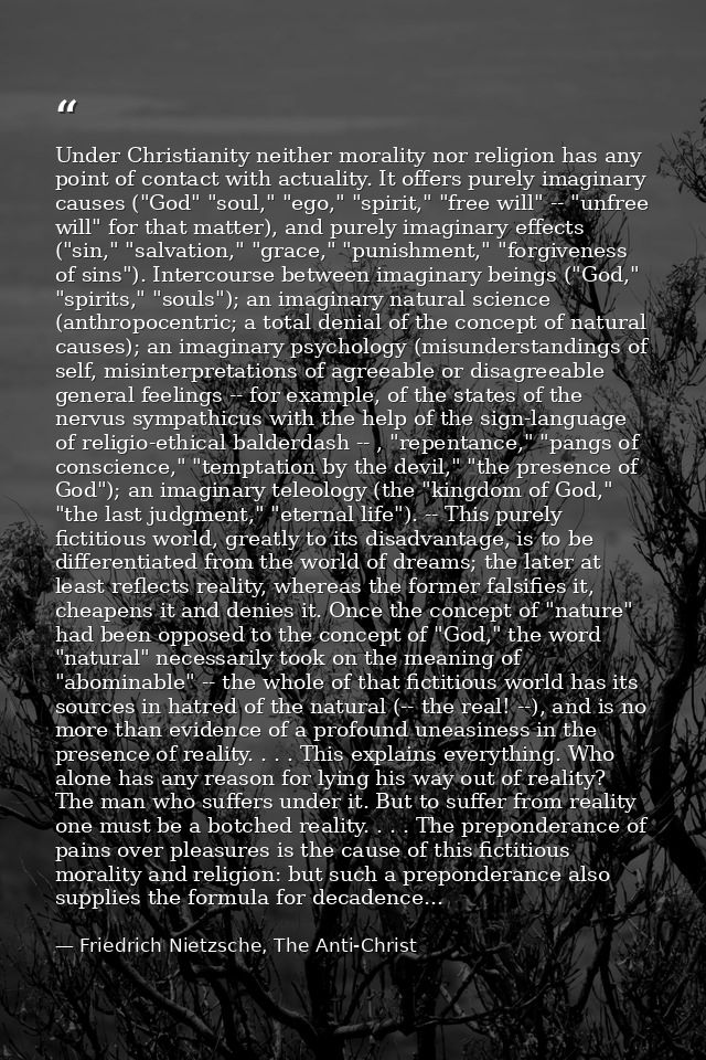 Under Christianity neither morality nor religion has any point of contact with actuality. It offers purely imaginary cau — Friedrich Nietzsche, The Anti-Christ