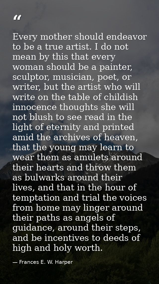 Every mother should endeavor to be a true artist. I do not mean by this that every woman should be a painter, sculptor,  — Frances E. W. Harper
