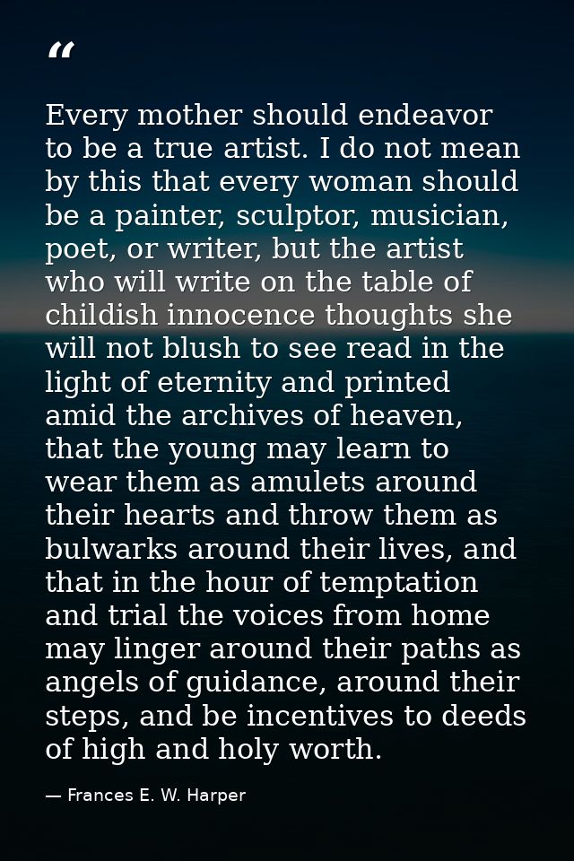 Every mother should endeavor to be a true artist. I do not mean by this that every woman should be a painter, sculptor,  — Frances E. W. Harper