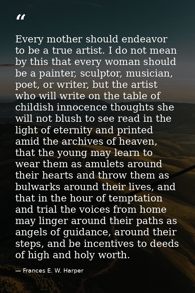 Every mother should endeavor to be a true artist. I do not mean by this that every woman should be a painter, sculptor,  — Frances E. W. Harper
