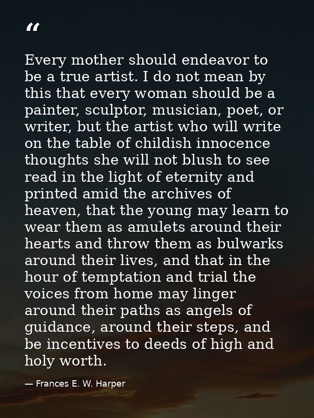 Every mother should endeavor to be a true artist. I do not mean by this that every woman should be a painter, sculptor,  — Frances E. W. Harper